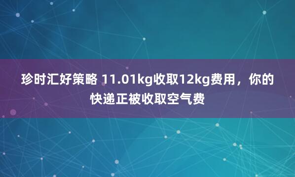珍时汇好策略 11.01kg收取12kg费用，你的快递正被收取空气费