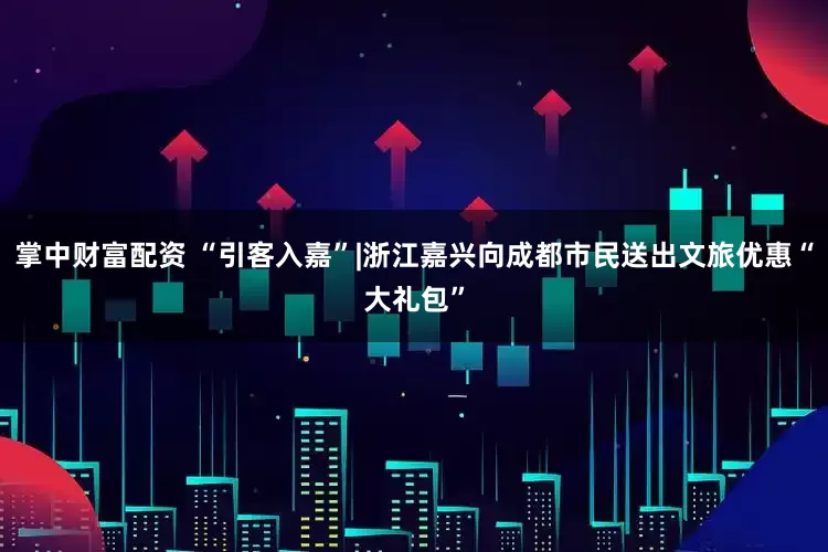 掌中财富配资 “引客入嘉”|浙江嘉兴向成都市民送出文旅优惠“大礼包”