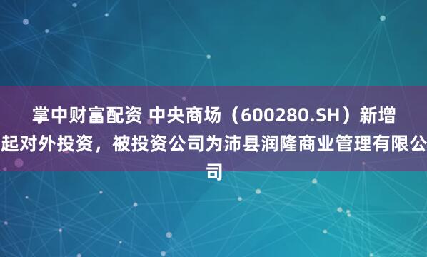 掌中财富配资 中央商场（600280.SH）新增一起对外投资，被投资公司为沛县润隆商业管理有限公司