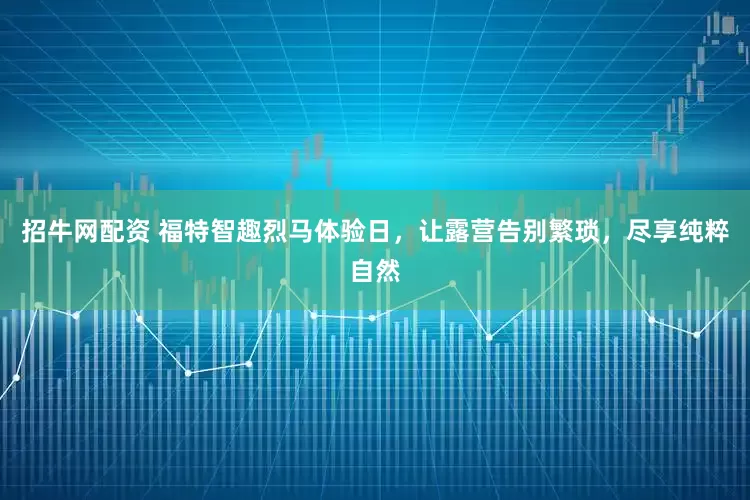 招牛网配资 福特智趣烈马体验日，让露营告别繁琐，尽享纯粹自然
