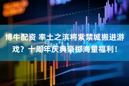 博牛配资 率土之滨将紫禁城搬进游戏？十周年庆典豪掷海量福利！